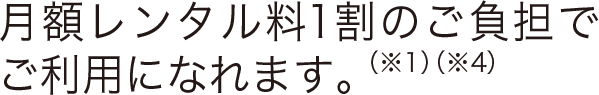 月額レンタル料1割のご負担でご利用になれます。