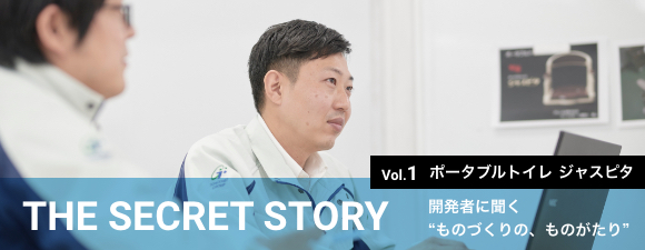 THE SECRET STORY 開発者に聞く“ものづくりの、ものがたり” Vol.1 ポータブルトイレ ジャスピタSERIES インタビュー記事はこちらから