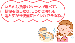 いろんな洗浄パターンが選べて、排便を促したり、しっかり汚れを落とすから快適にトイレができるね。