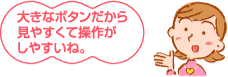 大きなボタンだから見やすくて操作がしやすいね。