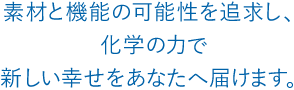 素材と機能の可能性を追求し、化学の力で新しい幸せをあなたへ届けます。