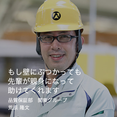 もし壁にぶつかっても先輩が親身になって助けてくれます 関東工場　品質保証部　荒原 隆文 / 2008年入社（10年目）