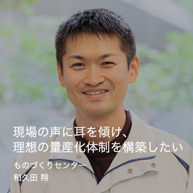 現場の声に耳を傾け、理想の量産化体制を構築したい ものづくりセンター テクノロジー開発グループ和久田 翔 / 2009年入社（8年目）