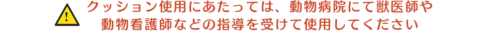 クッション使用にあたっては、動物病院にて獣医師や動物看護師などの指導を受けて使用してください