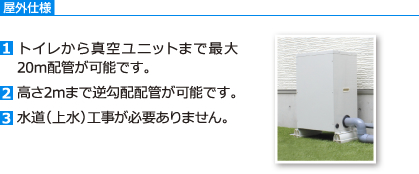 屋外仕様　[1]トイレから真空ユニットまで最大20m配管が可能です。[2]高さ2mまで逆勾配配管が可能です。[3]水道（上水）工事が必要ありません。