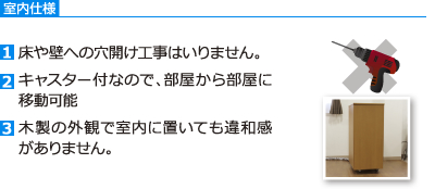 室内仕様　[1]床や壁への穴開け工事はいりません。[2]キャスター付なので、部屋から部屋に移動可能[3]木製の外観で室内に置いても違和感がありません。